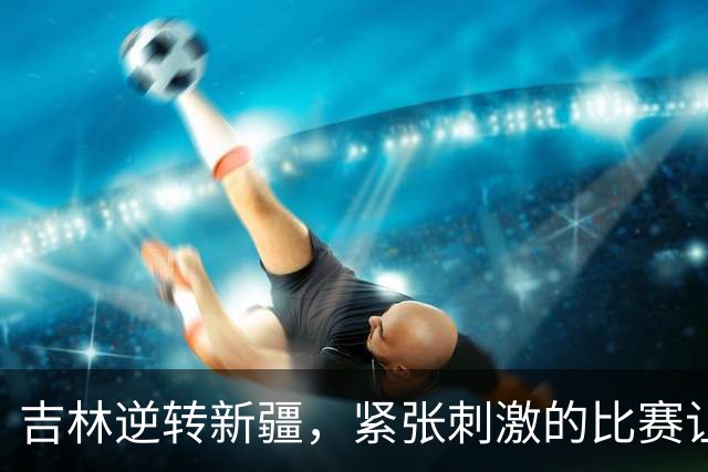吉林逆转新疆，紧张刺激的比赛让人热血沸腾！