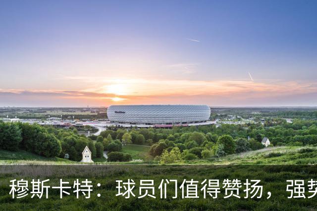 穆斯卡特：球员们值得赞扬，强势表现助力胜利